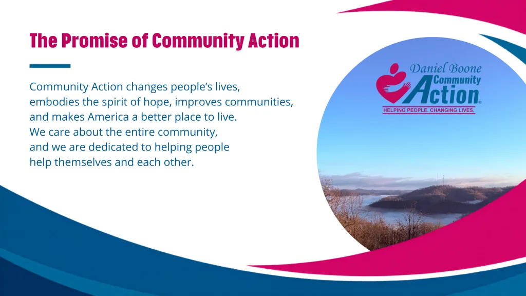 The Promise of Community Action. Community Action changes people’s lives, 
embodies the spirit of hope, improves communities, and makes America a better place to live. We care about the entire community, and we are dedicated to helping people help themselves and each other. A picture of the Daniel Boone Manchester office hillside view is on the right with the DBCAA logo.,